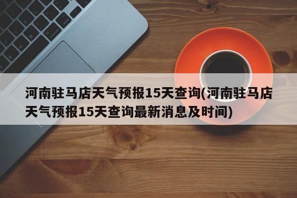 河南驻马店天气预报15天查询(河南驻马店天气预报15天查询最新消息及时间)