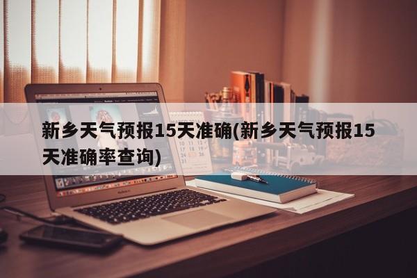 新乡天气预报15天准确(新乡天气预报15天准确率查询)