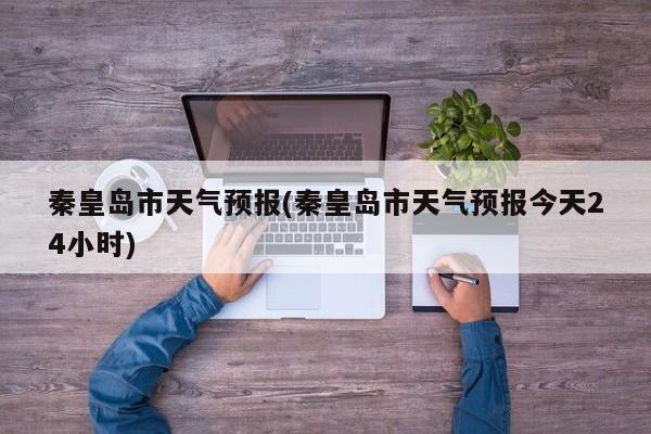 秦皇岛市天气预报(秦皇岛市天气预报今天24小时)