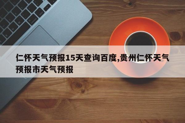 仁怀天气预报15天查询百度,贵州仁怀天气预报市天气预报