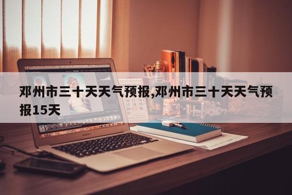 邓州市三十天天气预报,邓州市三十天天气预报15天