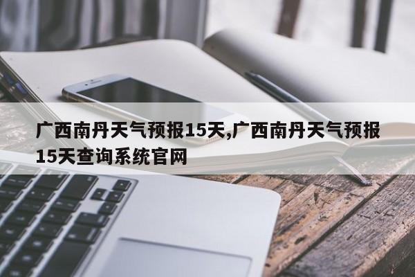 广西南丹天气预报15天,广西南丹天气预报15天查询系统官网