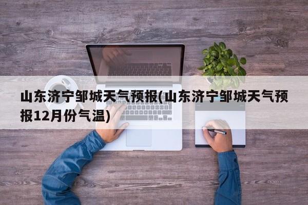 山东济宁邹城天气预报(山东济宁邹城天气预报12月份气温)
