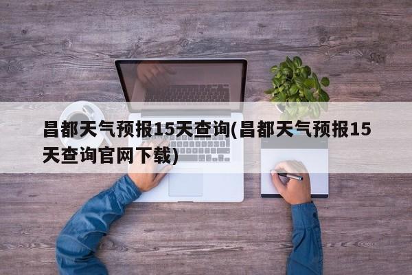 昌都天气预报15天查询(昌都天气预报15天查询官网下载)