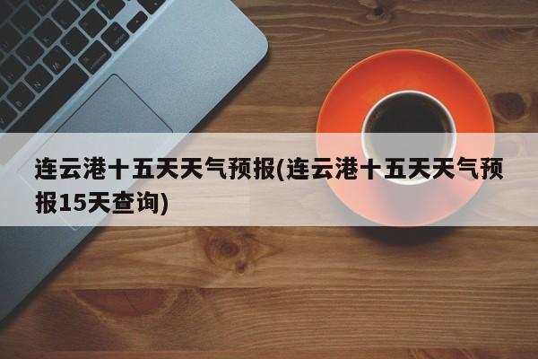 连云港十五天天气预报(连云港十五天天气预报15天查询)