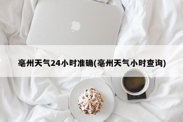 亳州天气24小时准确(亳州天气小时查询)