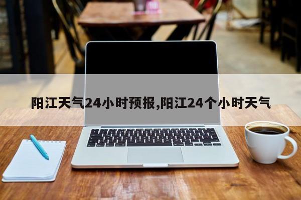 阳江天气24小时预报,阳江24个小时天气