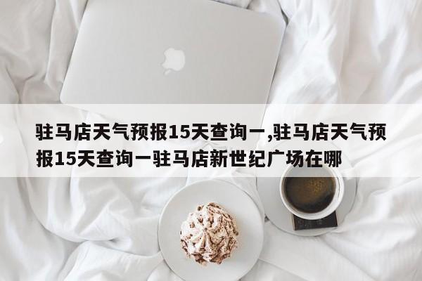 驻马店天气预报15天查询一,驻马店天气预报15天查询一驻马店新世纪广场在哪