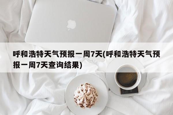 呼和浩特天气预报一周7天(呼和浩特天气预报一周7天查询结果)