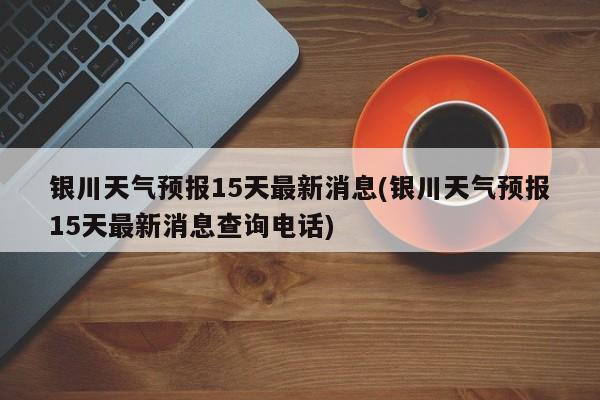 银川天气预报15天最新消息(银川天气预报15天最新消息查询电话)