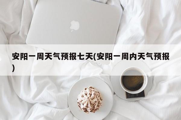 安阳一周天气预报七天(安阳一周内天气预报)