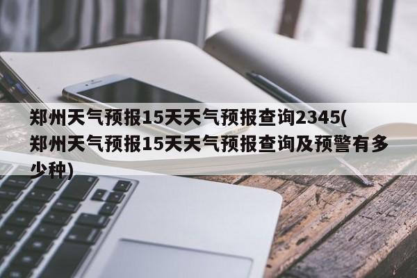 郑州天气预报15天天气预报查询2345(郑州天气预报15天天气预报查询及预警有多少种)