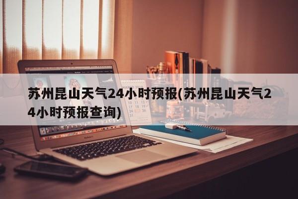 苏州昆山天气24小时预报(苏州昆山天气24小时预报查询)