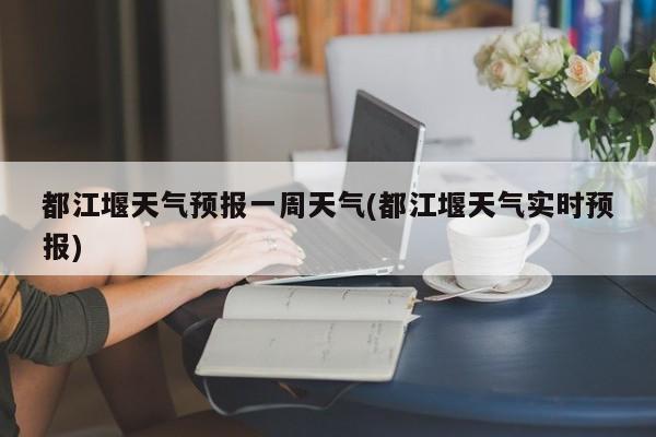 都江堰天气预报一周天气(都江堰天气实时预报)