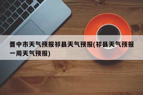 晋中市天气预报祁县天气预报(祁县天气预报一周天气预报)