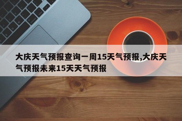 大庆天气预报查询一周15天气预报,大庆天气预报未来15天天气预报 第1张
