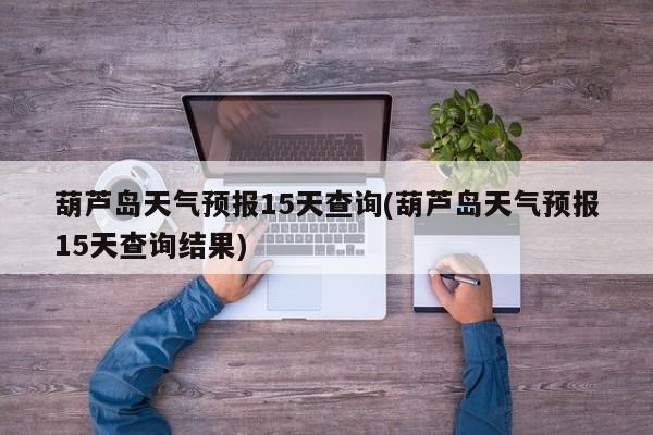 葫芦岛天气预报15天查询(葫芦岛天气预报15天查询结果)
