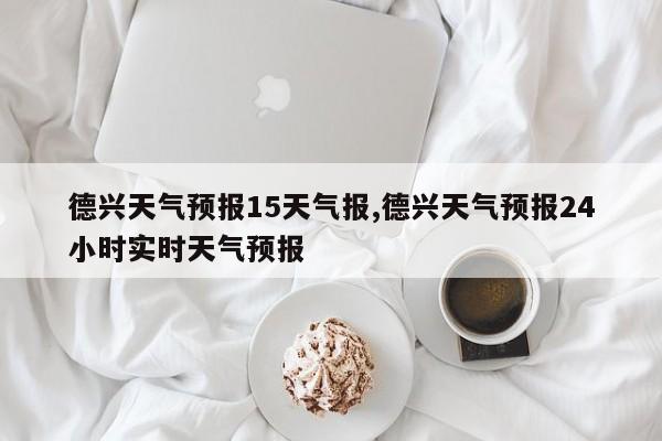 德兴天气预报15天气报,德兴天气预报24小时实时天气预报
