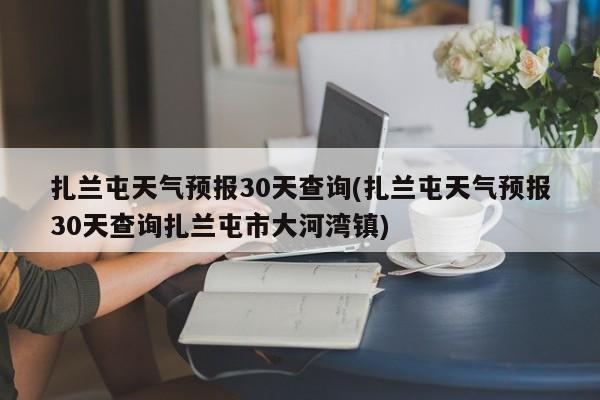 扎兰屯天气预报30天查询(扎兰屯天气预报30天查询扎兰屯市大河湾镇)