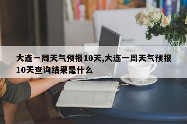 大连一周天气预报10天,大连一周天气预报10天查询结果是什么