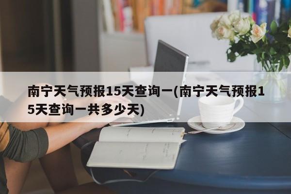 南宁天气预报15天查询一(南宁天气预报15天查询一共多少天)