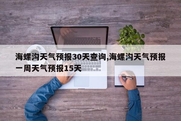 海螺沟天气预报30天查询,海螺沟天气预报一周天气预报15天