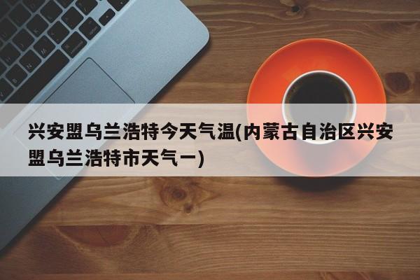 兴安盟乌兰浩特今天气温(内蒙古自治区兴安盟乌兰浩特市天气一)