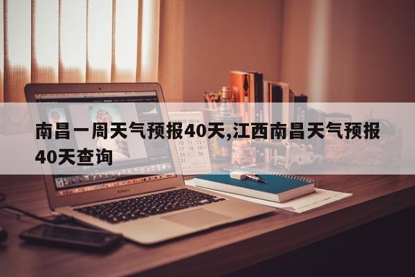 南昌一周天气预报40天,江西南昌天气预报40天查询