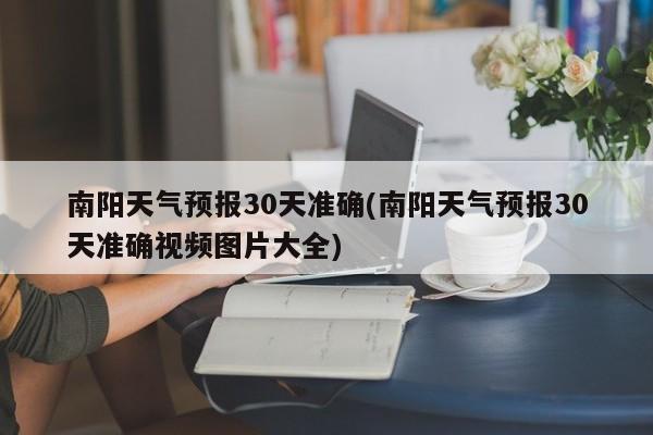 南阳天气预报30天准确(南阳天气预报30天准确视频图片大全)