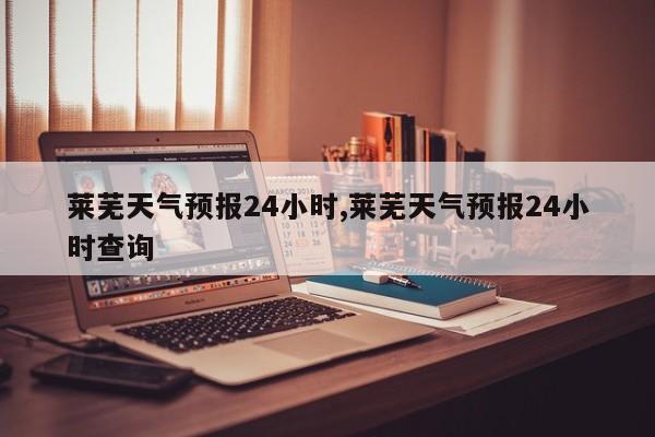 莱芜天气预报24小时,莱芜天气预报24小时查询 第1张