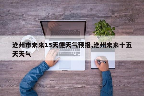 沧州市未来15天德天气预报,沧州未来十五天天气