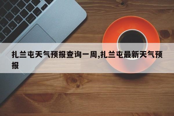 扎兰屯天气预报查询一周,扎兰屯最新天气预报