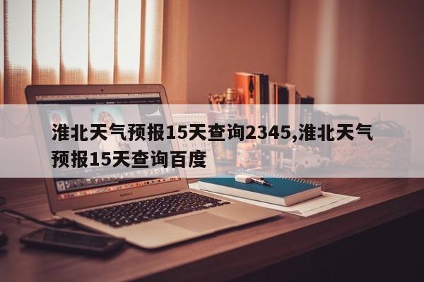 淮北天气预报15天查询2345,淮北天气预报15天查询百度