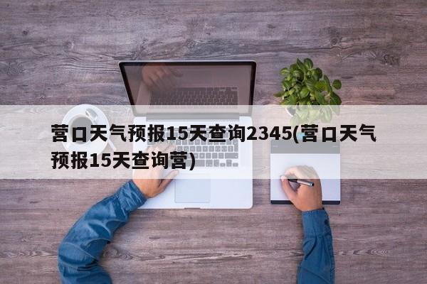 营口天气预报15天查询2345(营口天气预报15天查询营)
