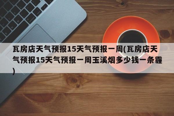 瓦房店天气预报15天气预报一周(瓦房店天气预报15天气预报一周玉溪烟多少钱一条霾)