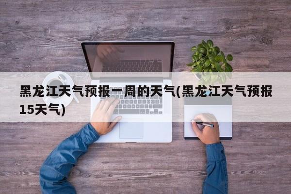 黑龙江天气预报一周的天气(黑龙江天气预报15天气)