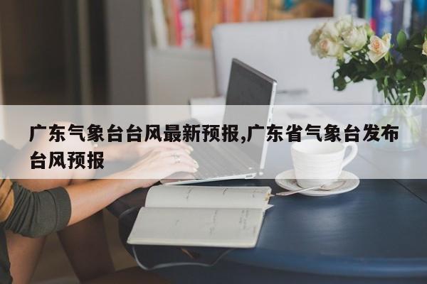 广东气象台台风最新预报,广东省气象台发布台风预报