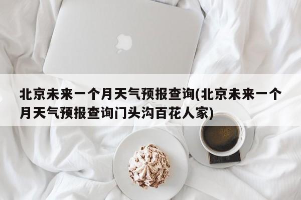 北京未来一个月天气预报查询(北京未来一个月天气预报查询门头沟百花人家)