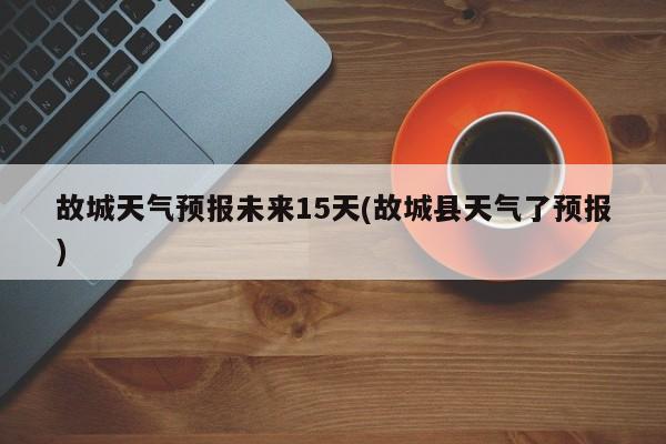 故城天气预报未来15天(故城县天气了预报)
