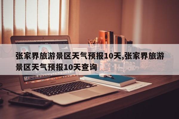 张家界旅游景区天气预报10天,张家界旅游景区天气预报10天查询