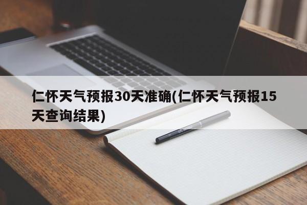 仁怀天气预报30天准确(仁怀天气预报15天查询结果)