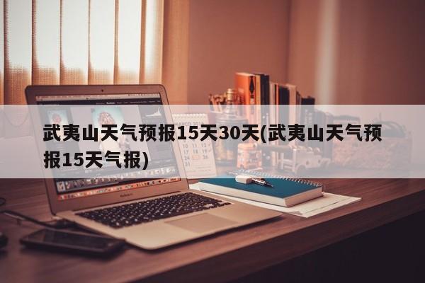 武夷山天气预报15天30天(武夷山天气预报15天气报)