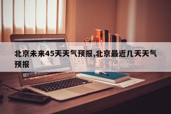 北京未来45天天气预报,北京最近几天天气预报
