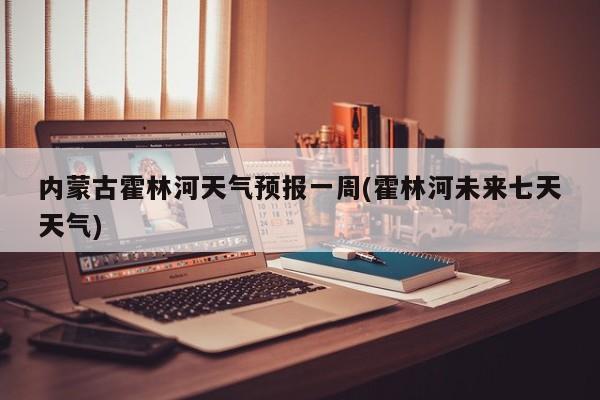 内蒙古霍林河天气预报一周(霍林河未来七天天气)