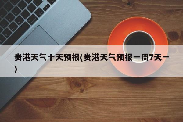贵港天气十天预报(贵港天气预报一周7天一)