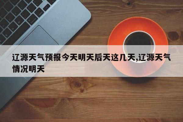 辽源天气预报今天明天后天这几天,辽源天气情况明天