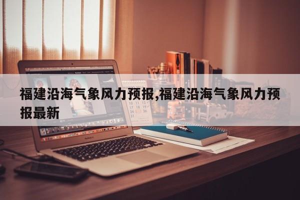 福建沿海气象风力预报,福建沿海气象风力预报最新