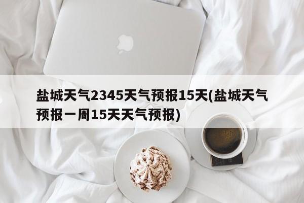 盐城天气2345天气预报15天(盐城天气预报一周15天天气预报)