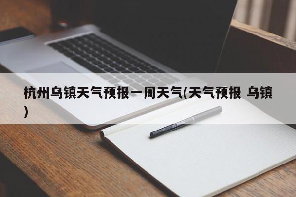 杭州乌镇天气预报一周天气(天气预报 乌镇)