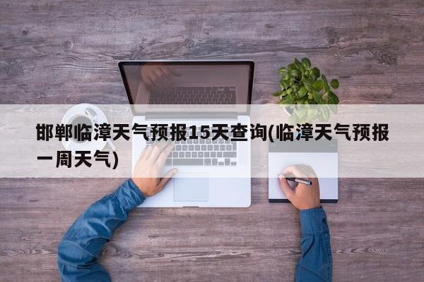 邯郸临漳天气预报15天查询(临漳天气预报一周天气)